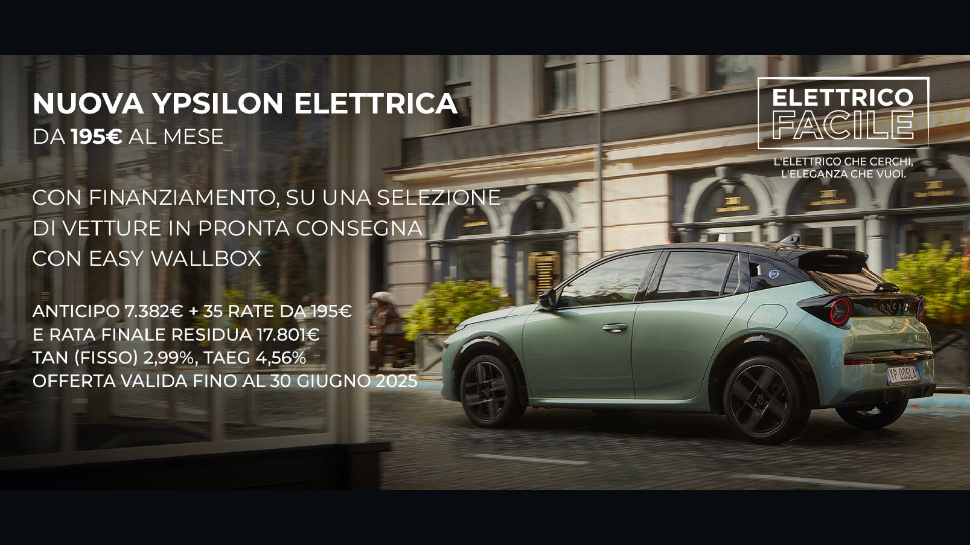 NUOVA YPSILON ELETTRICA in promo DA 195€ AL MESE ELETTRICO FACILE L'ELETTRICO CHE CERCHI L'ELEGANZA CHE VUOI. CON FINANZIAMENTO, SU UNA SELEZIONE DI VETTURE IN PRONTA CONSEGNA CON EASY WALLBOX ANTICIPO 7.382€ + 35 RATE DA 195€ E RATA FINALE RESIDUA 17.801€ TAN (FISSO) 2,99%, TAEG 4,56% OFFERTA VALIDA FINO AL 30 giugno