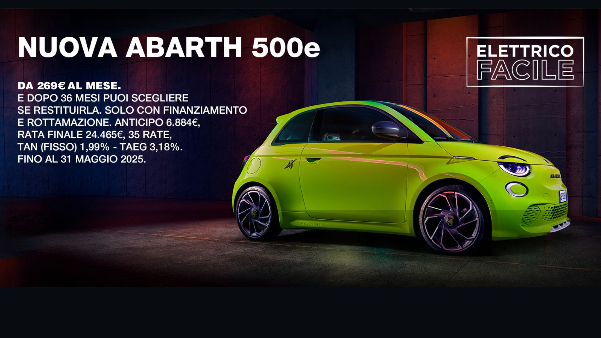 Promo ABARTH 500e DA 269€ AL MESE. E DOPO 36 MESI PUOI SCEGLIERE SE RESTITUIRLA. SOLO CON FINANZIAMENTO E ROTTAMAZIONE. ANTICIPO 6.884€, RATA FINALE 24.465€, 35 RATE, TAN (FISSO) 1,99% - TAEG 3,18%. FINO AL 31 MAGGIO 2025.